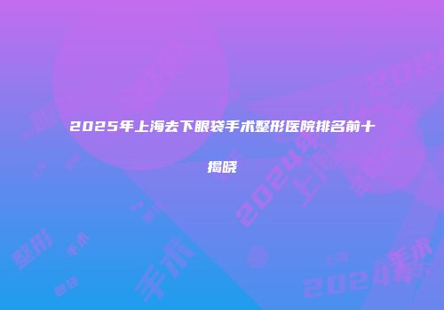 2025年上海去下眼袋手术整形医院排名前十揭晓