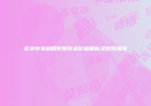 吉安市鼻部畸形整形术价格解析及医院推荐