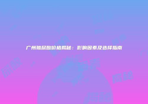 广州玻尿酸价格揭秘：影响因素及选择指南