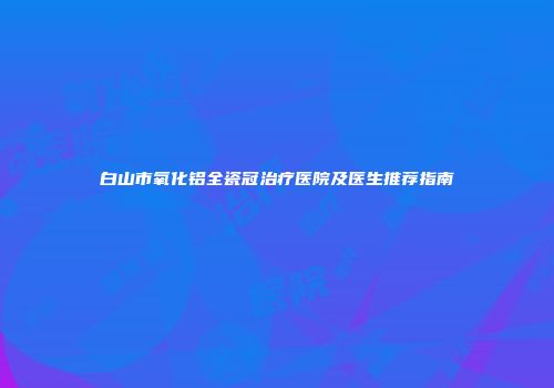 白山市氧化铝全瓷冠治疗医院及医生推荐指南