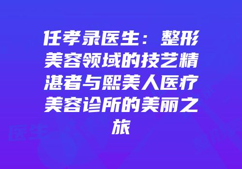 任孝录医生：整形美容领域的技艺精湛者与熙美人医疗美容诊所的美丽之旅