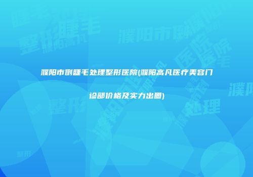 濮阳市倒睫毛处理整形医院(濮阳高凡医疗美容门诊部价格及实力出圈)