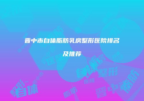 晋中市自体脂肪乳房整形医院排名及推荐