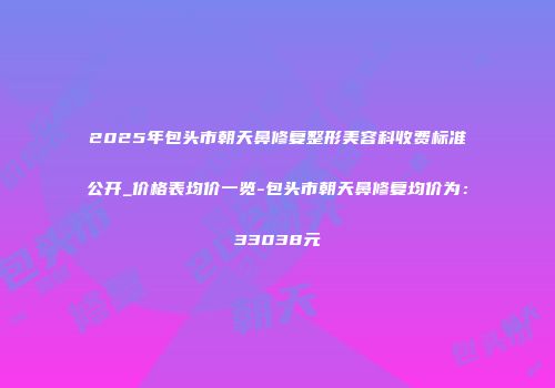 2025年包头市朝天鼻修复整形美容科收费标准公开_价格表均价一览-包头市朝天鼻修复均价为：33038元