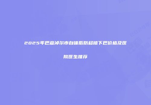 2025年巴彦淖尔市自体脂肪移植下巴价格及医院医生推荐
