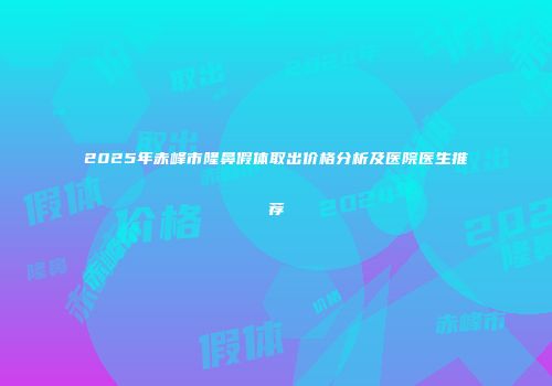 2025年赤峰市隆鼻假体取出价格分析及医院医生推荐