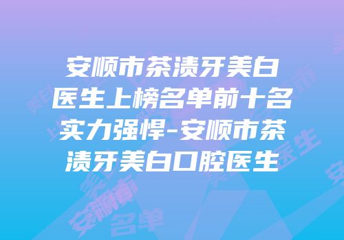 安顺市茶渍牙美白医生上榜名单前十名实力强悍-安顺市茶渍牙美白口腔医生