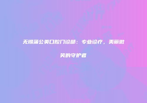 无锡蒲公英口腔门诊部：专业诊疗，美丽微笑的守护者