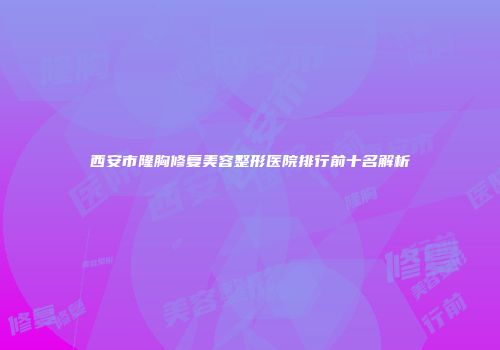 西安市隆胸修复美容整形医院排行前十名解析