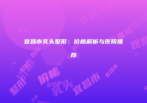 宜昌市乳头整形：价格解析与医院推荐