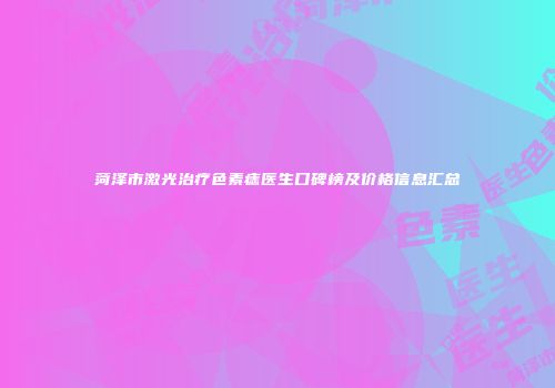 菏泽市激光治疗色素痣医生口碑榜及价格信息汇总
