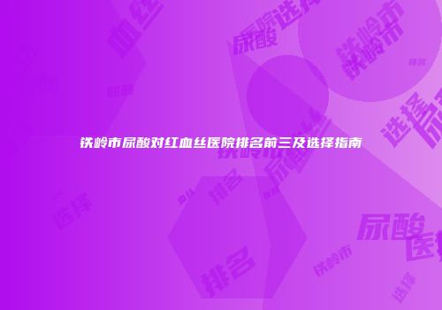 铁岭市尿酸对红血丝医院排名前三及选择指南