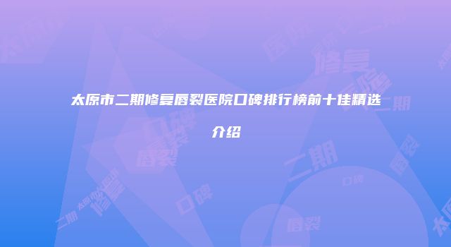 太原市二期修复唇裂医院口碑排行榜前十佳精选介绍