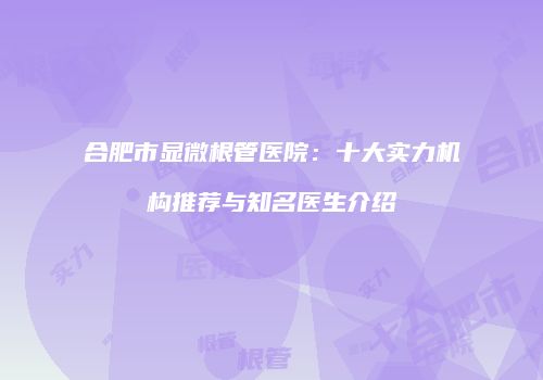 合肥市显微根管医院：十大实力机构推荐与知名医生介绍