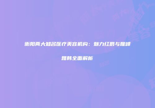 衡阳两大知名医疗美容机构：魅力红唇与雁峰雅韩全面解析