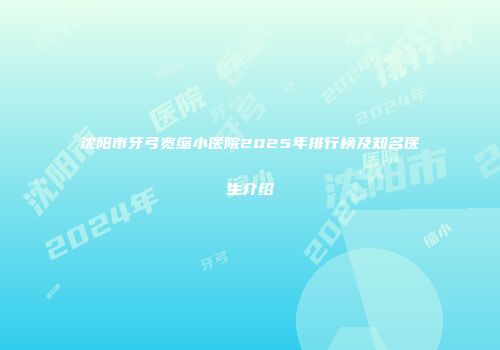 沈阳市牙弓宽缩小医院2025年排行榜及知名医生介绍