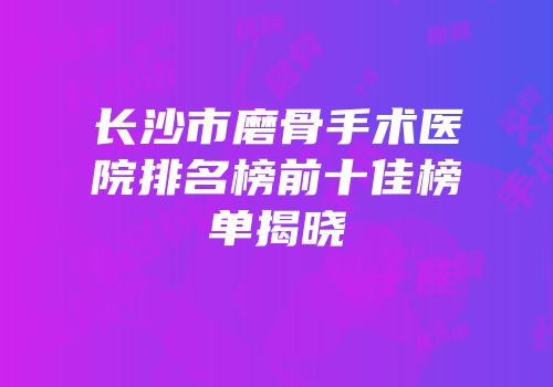 长沙市磨骨手术医院排名榜前十佳榜单揭晓