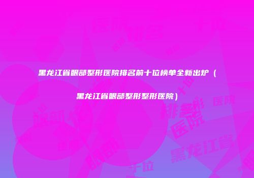 黑龙江省眼部整形医院排名前十位榜单全新出炉（黑龙江省眼部整形整形医院）