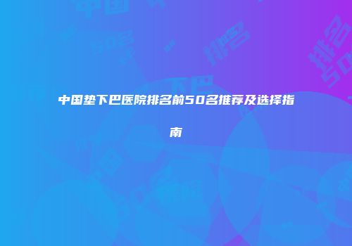 中国垫下巴医院排名前50名推荐及选择指南