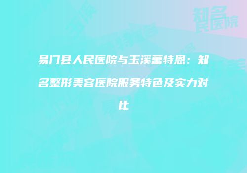 易门县人民医院与玉溪蕾特恩：知名整形美容医院服务特色及实力对比