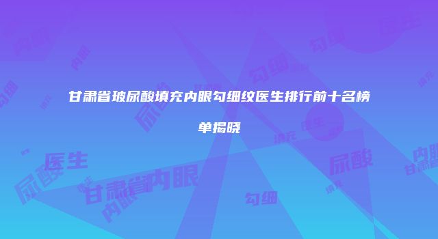 甘肃省玻尿酸填充内眼勾细纹医生排行前十名榜单揭晓
