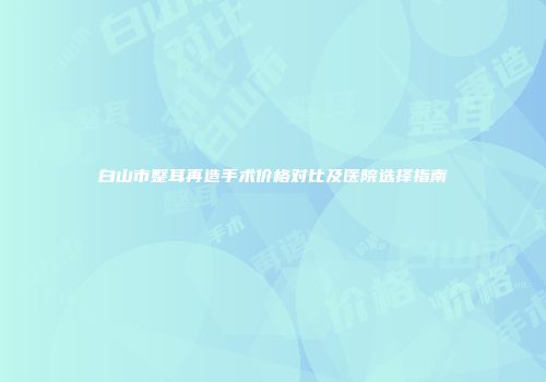 白山市整耳再造手术价格对比及医院选择指南