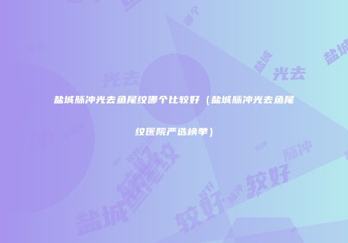 盐城脉冲光去鱼尾纹哪个比较好（盐城脉冲光去鱼尾纹医院严选榜单）