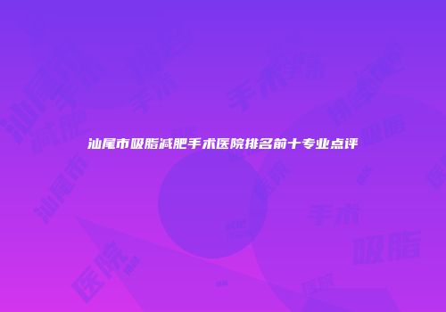 汕尾市吸脂减肥手术医院排名前十专业点评