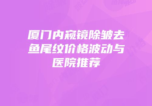 厦门内窥镜除皱去鱼尾纹价格波动与医院推荐