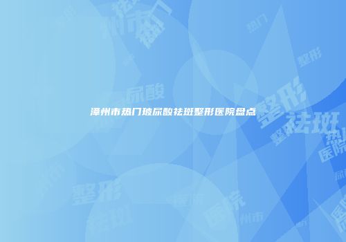 漳州市热门玻尿酸祛斑整形医院盘点