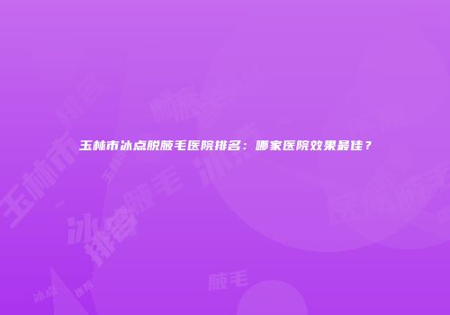 玉林市冰点脱腋毛医院排名：哪家医院效果最佳？
