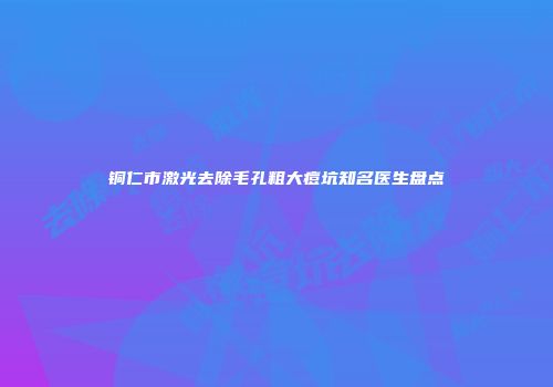 铜仁市激光去除毛孔粗大痘坑知名医生盘点
