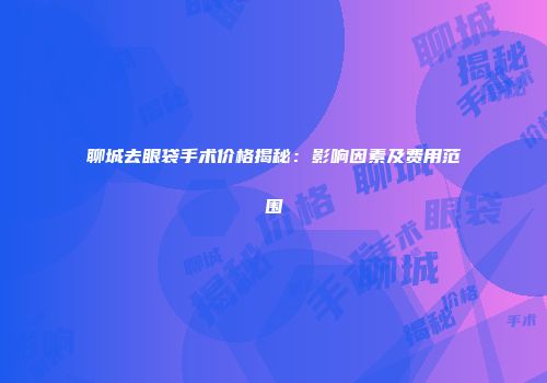 聊城去眼袋手术价格揭秘：影响因素及费用范围