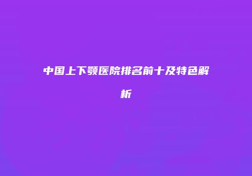 中国上下颚医院排名前十及特色解析