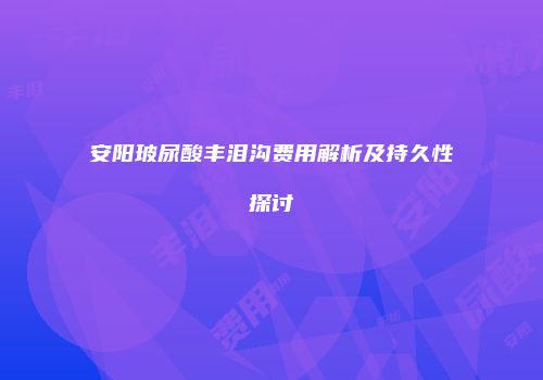 安阳玻尿酸丰泪沟费用解析及持久性探讨
