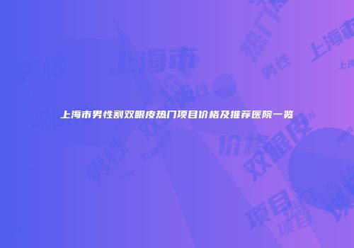 上海市男性割双眼皮热门项目价格及推荐医院一览