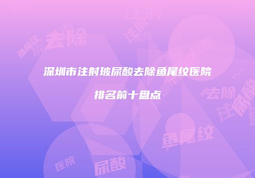 深圳市注射玻尿酸去除鱼尾纹医院排名前十盘点