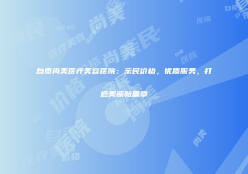 自贡尚美医疗美容医院：亲民价格，优质服务，打造美丽新篇章