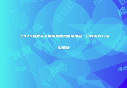 2025合肥乳头内陷修复术医院排名：口碑实力Top10解析