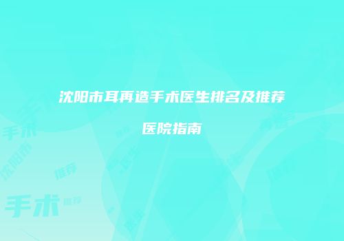 沈阳市耳再造手术医生排名及推荐医院指南
