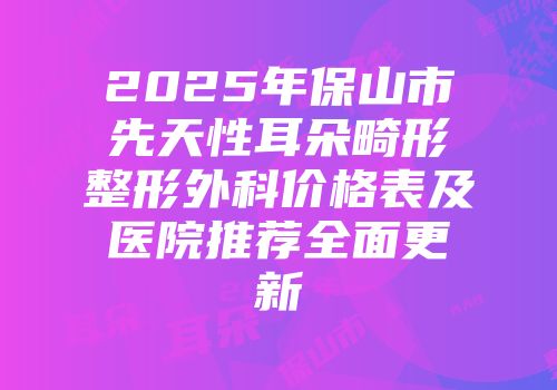 2025年保山市先天性耳朵畸形整形外科价格表及医院推荐全面更新