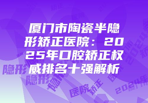 厦门市陶瓷半隐形矫正医院：2025年口腔矫正权威排名十强解析
