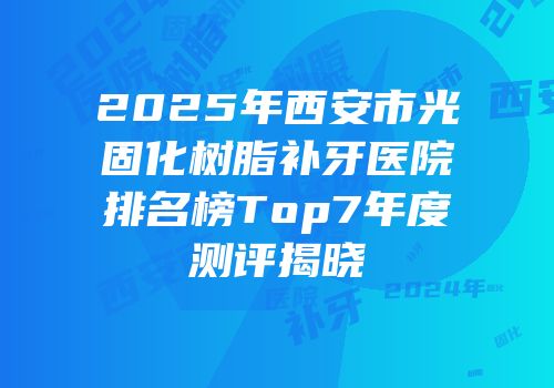 2025年西安市光固化树脂补牙医院排名榜Top7年度测评揭晓