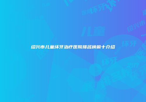 绍兴市儿童坏牙治疗医院排名榜前十介绍