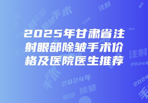 2025年甘肃省注射眼部除皱手术价格及医院医生推荐