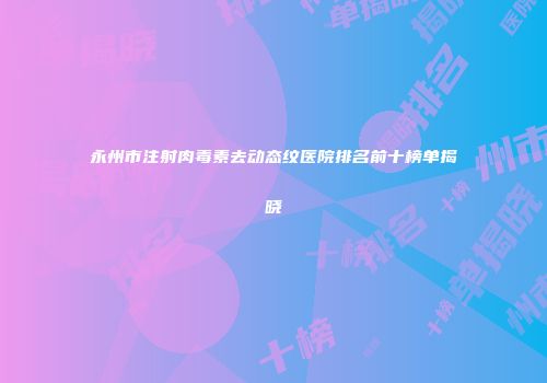 永州市注射肉毒素去动态纹医院排名前十榜单揭晓