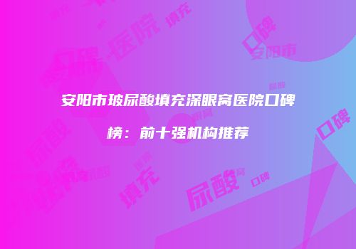 安阳市玻尿酸填充深眼窝医院口碑榜：前十强机构推荐