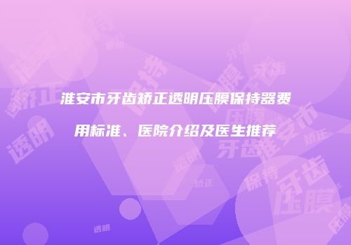 淮安市牙齿矫正透明压膜保持器费用标准、医院介绍及医生推荐
