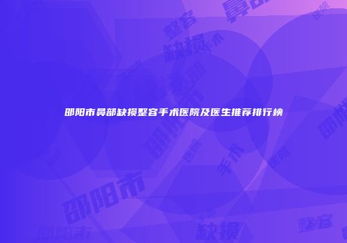 邵阳市鼻部缺损整容手术医院及医生推荐排行榜