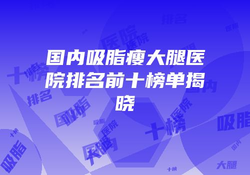 国内吸脂瘦大腿医院排名前十榜单揭晓